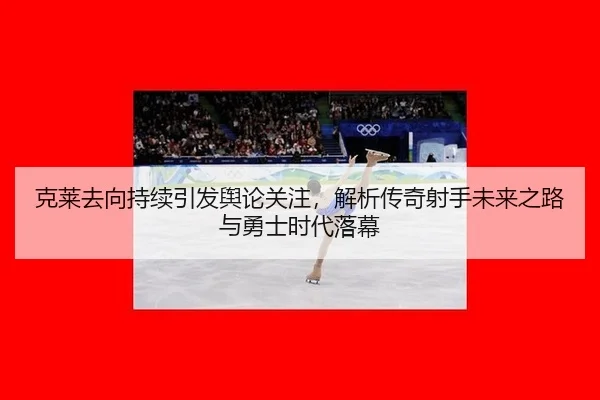 克莱去向持续引发舆论关注，解析传奇射手未来之路与勇士时代落幕
